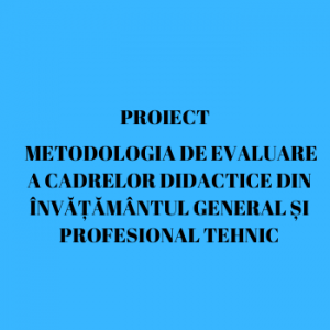 Proiect METODOLOGIA DE EVALUARE A CADRELOR DIDACTICE DIN ÎNVĂȚĂMÂNTUL GENERAL ȘI PROFESIONAL TEHNIC